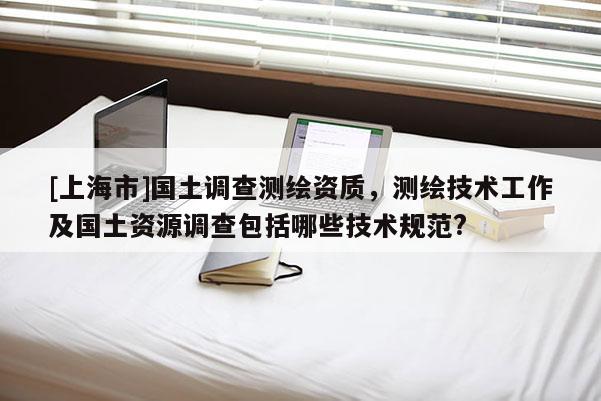 [上海市]国土调查测绘资质，测绘技术工作及国土资源调查包括哪些技术规范?