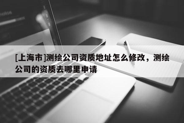 [上海市]测绘公司资质地址怎么修改，测绘公司的资质去哪里申请