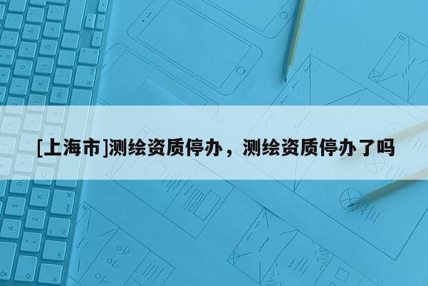 [上海市]测绘资质停办，测绘资质停办了吗