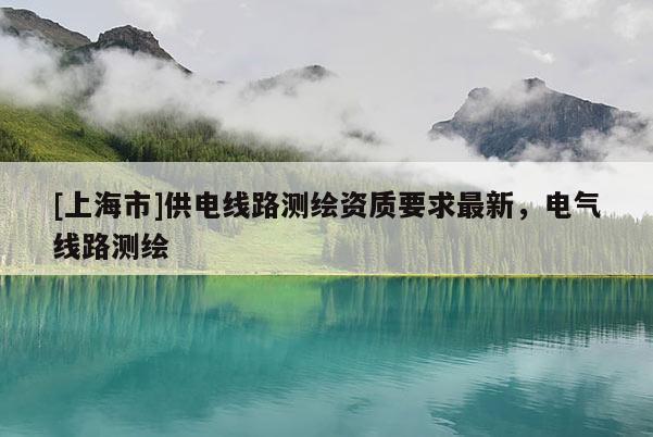 [上海市]供电线路测绘资质要求最新，电气线路测绘