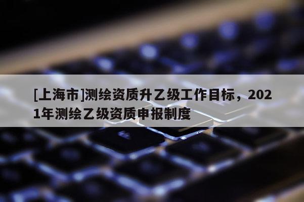 [上海市]测绘资质升乙级工作目标，2021年测绘乙级资质申报制度