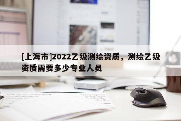 [上海市]2022乙级测绘资质，测绘乙级资质需要多少专业人员