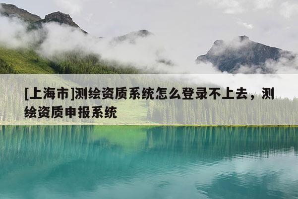 [上海市]测绘资质系统怎么登录不上去，测绘资质申报系统