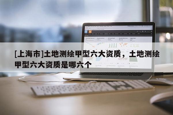 [上海市]土地测绘甲型六大资质，土地测绘甲型六大资质是哪六个