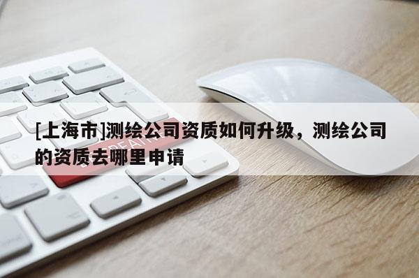 [上海市]测绘公司资质如何升级，测绘公司的资质去哪里申请