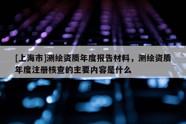 [上海市]测绘资质年度报告材料，测绘资质年度注册核查的主要内容是什么