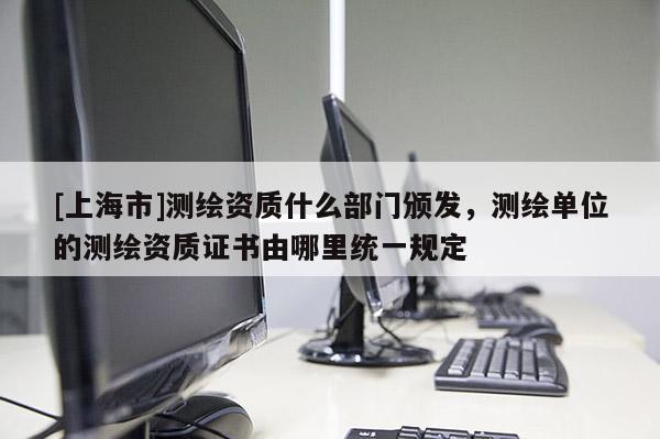 [上海市]测绘资质什么部门颁发，测绘单位的测绘资质证书由哪里统一规定