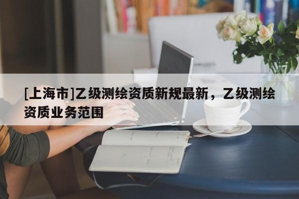 [上海市]乙级测绘资质新规最新，乙级测绘资质业务范围