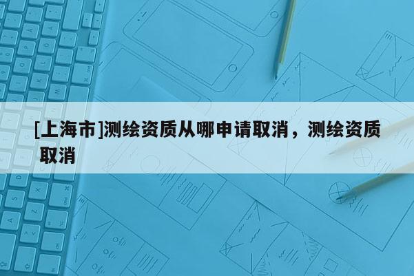 [上海市]测绘资质从哪申请取消，测绘资质 取消