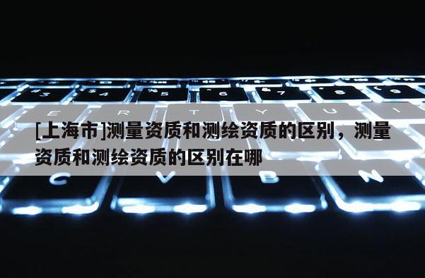 [上海市]测量资质和测绘资质的区别，测量资质和测绘资质的区别在哪