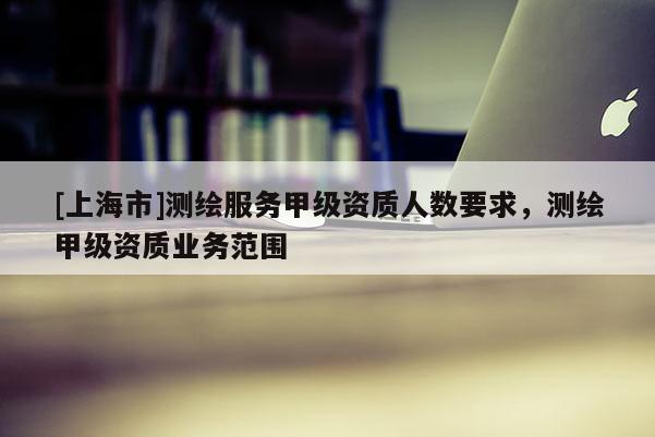 [上海市]测绘服务甲级资质人数要求，测绘甲级资质业务范围