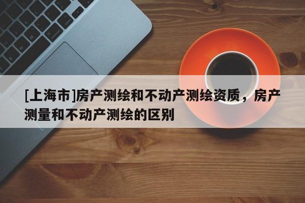 [上海市]房产测绘和不动产测绘资质，房产测量和不动产测绘的区别