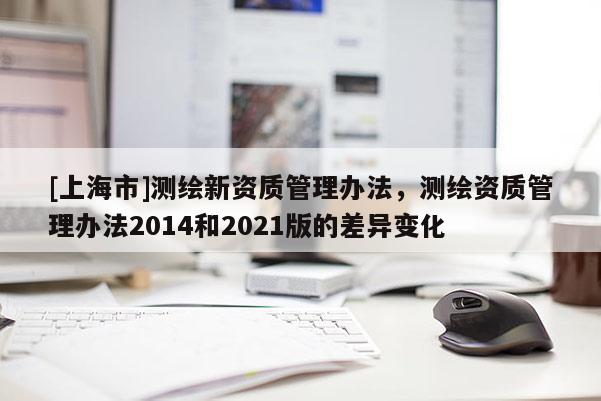 [上海市]测绘新资质管理办法，测绘资质管理办法2014和2021版的差异变化