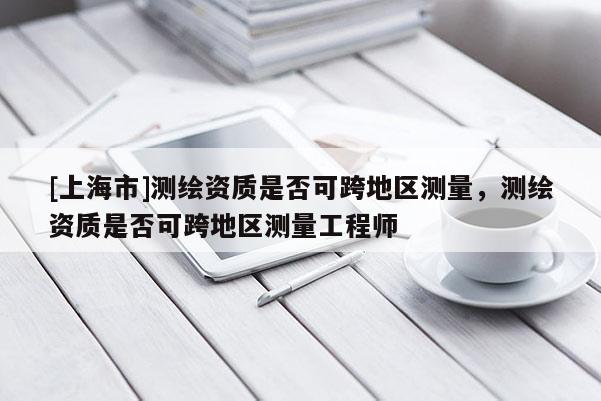 [上海市]测绘资质是否可跨地区测量，测绘资质是否可跨地区测量工程师