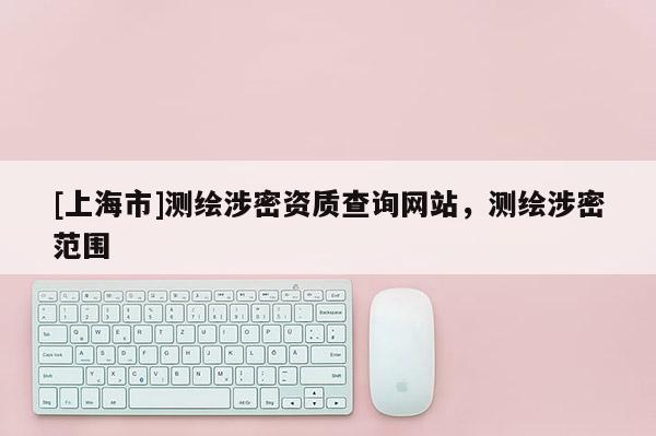 [上海市]测绘涉密资质查询网站，测绘涉密范围