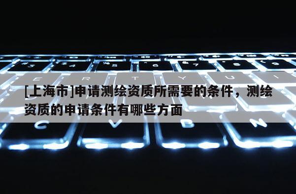 [上海市]申请测绘资质所需要的条件，测绘资质的申请条件有哪些方面