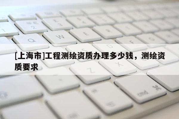 [上海市]工程测绘资质办理多少钱，测绘资质要求