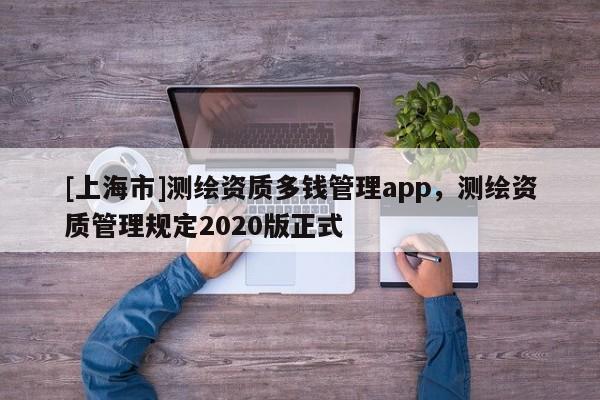 [上海市]测绘资质多钱管理app，测绘资质管理规定2020版正式