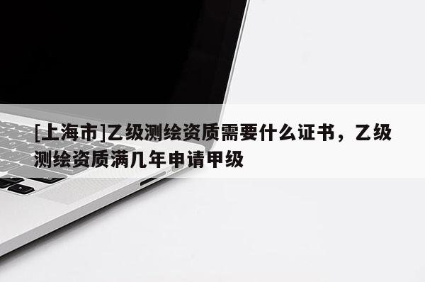 [上海市]乙级测绘资质需要什么证书，乙级测绘资质满几年申请甲级