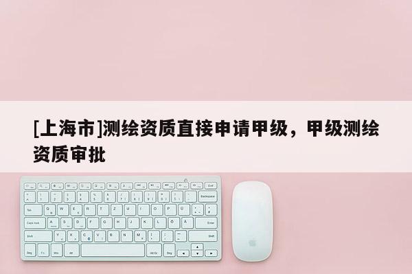 [上海市]测绘资质直接申请甲级，甲级测绘资质审批