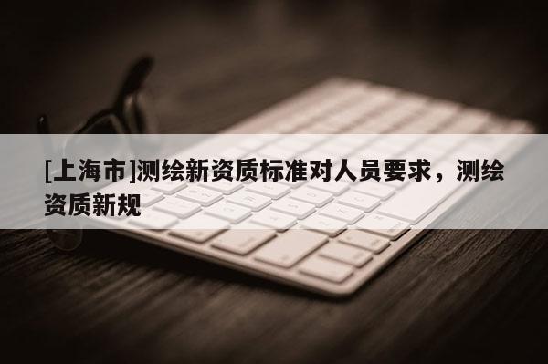 [上海市]测绘新资质标准对人员要求，测绘资质新规
