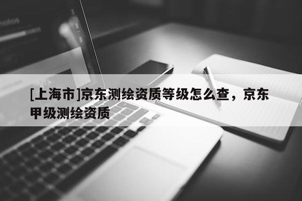 [上海市]京东测绘资质等级怎么查，京东 甲级测绘资质