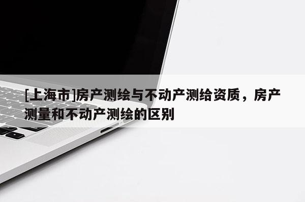 [上海市]房产测绘与不动产测给资质，房产测量和不动产测绘的区别