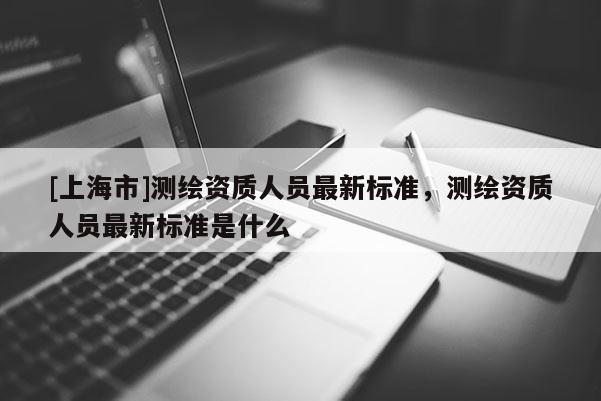 [上海市]测绘资质人员最新标准，测绘资质人员最新标准是什么