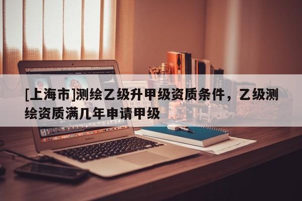 [上海市]测绘乙级升甲级资质条件，乙级测绘资质满几年申请甲级