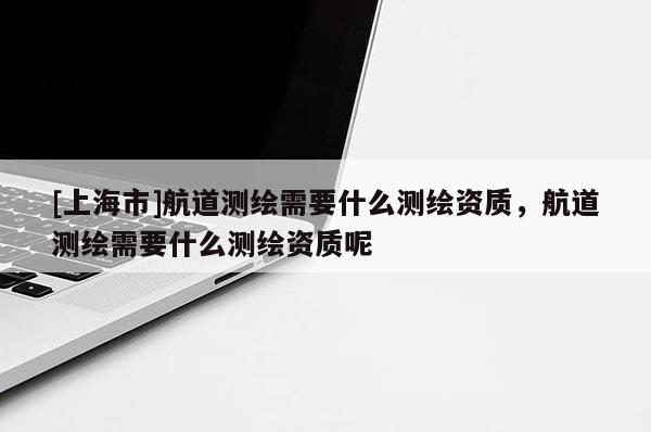 [上海市]航道测绘需要什么测绘资质，航道测绘需要什么测绘资质呢