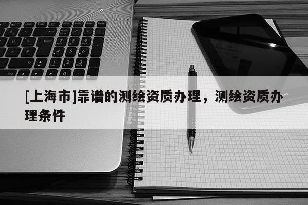 [上海市]靠谱的测绘资质办理，测绘资质办理条件