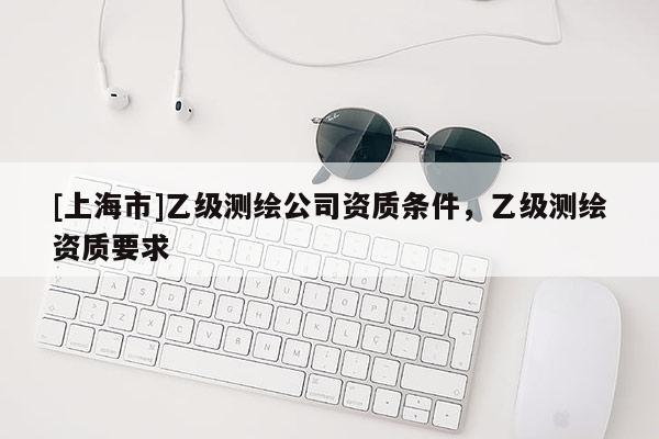 [上海市]乙级测绘公司资质条件，乙级测绘资质要求
