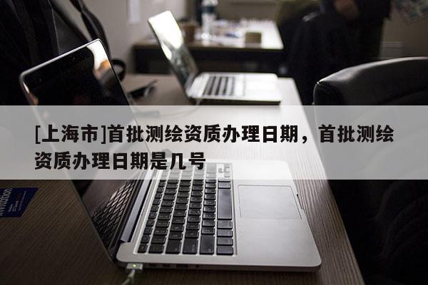 [上海市]首批测绘资质办理日期，首批测绘资质办理日期是几号