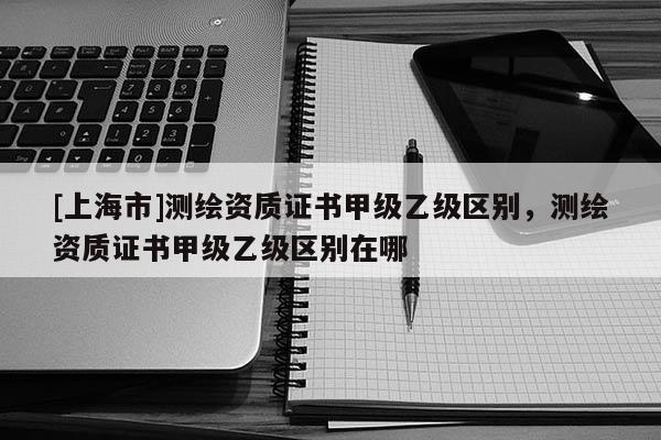 [上海市]测绘资质证书甲级乙级区别，测绘资质证书甲级乙级区别在哪
