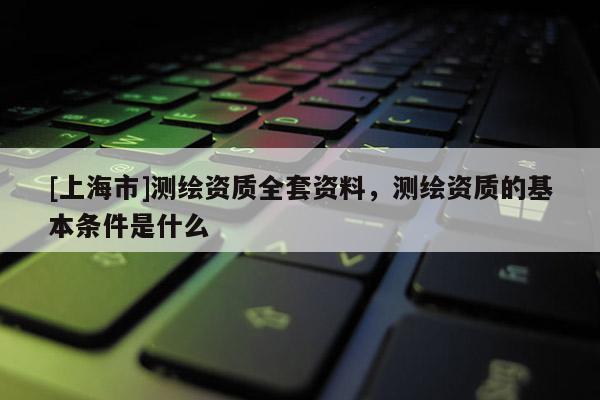 [上海市]测绘资质全套资料，测绘资质的基本条件是什么