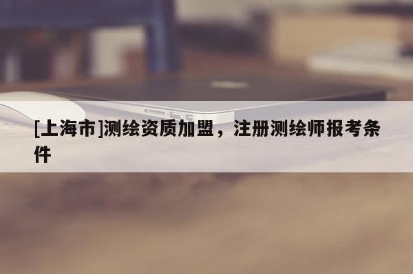 [上海市]测绘资质加盟，注册测绘师报考条件
