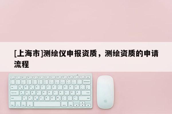 [上海市]测绘仪申报资质，测绘资质的申请流程