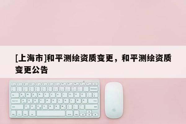 [上海市]和平测绘资质变更，和平测绘资质变更公告