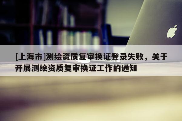 [上海市]测绘资质复审换证登录失败，关于开展测绘资质复审换证工作的通知