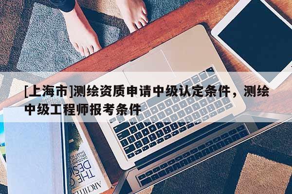 [上海市]测绘资质申请中级认定条件，测绘中级工程师报考条件