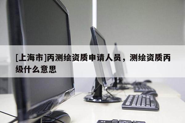 [上海市]丙测绘资质申请人员，测绘资质丙级什么意思
