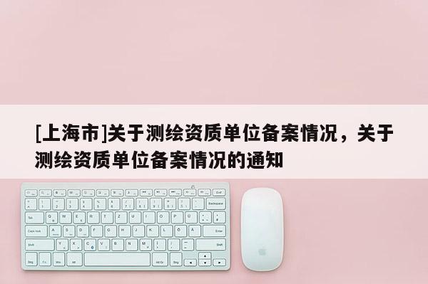 [上海市]关于测绘资质单位备案情况，关于测绘资质单位备案情况的通知