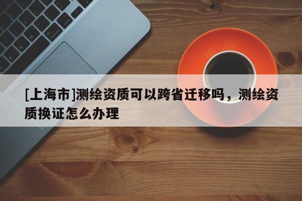 [上海市]测绘资质可以跨省迁移吗，测绘资质换证怎么办理