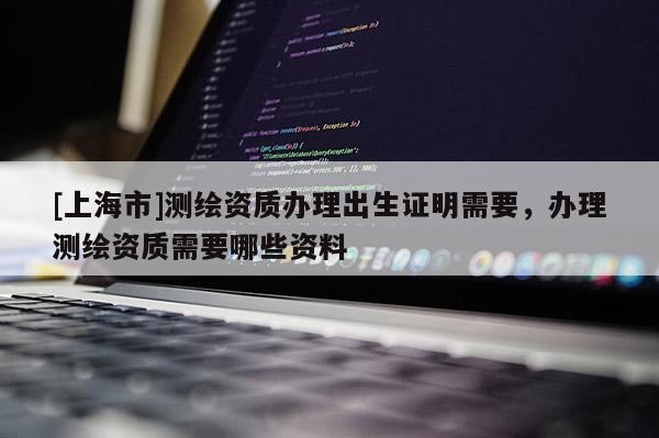 [上海市]测绘资质办理出生证明需要，办理测绘资质需要哪些资料