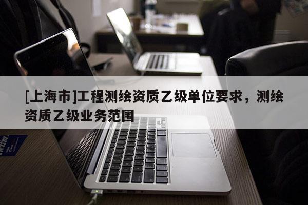 [上海市]工程测绘资质乙级单位要求，测绘资质乙级业务范围