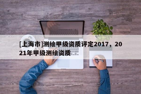 [上海市]测绘甲级资质评定2017，2021年甲级测绘资质