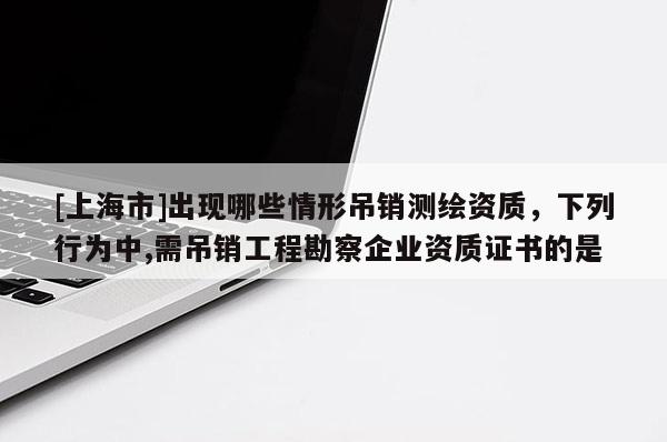 [上海市]出现哪些情形吊销测绘资质，下列行为中,需吊销工程勘察企业资质证书的是