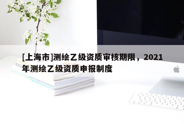 [上海市]测绘乙级资质审核期限，2021年测绘乙级资质申报制度