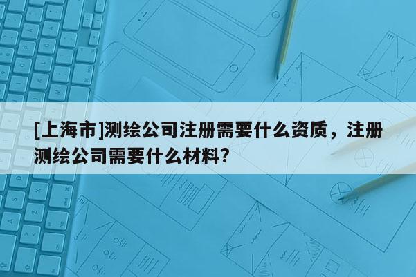 [上海市]测绘公司注册需要什么资质，注册测绘公司需要什么材料?