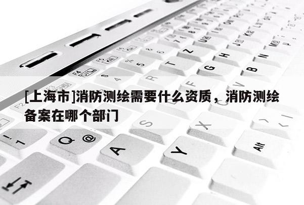 [上海市]消防测绘需要什么资质，消防测绘备案在哪个部门
